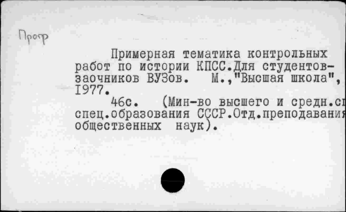 ﻿Примерная тематика контрольных работ по истории КПСС.Для студентов-заочников ВУЗов. М.,"Высшая школа". 1977.
4бс. (Мин-во высшего и средн.С1 спец.образования СССР.Отд.преподавани! общественных наук).